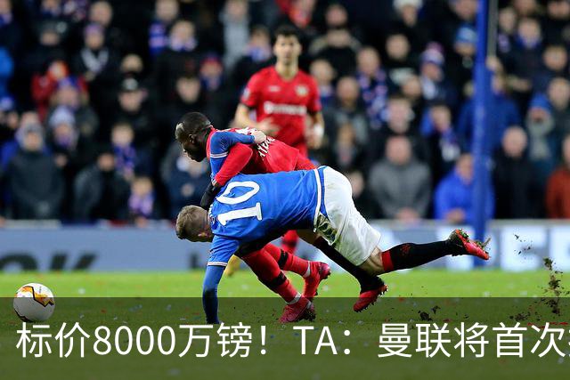 标价8000万镑！TA：曼联将首次报价M费，但不准备满足西汉姆要价